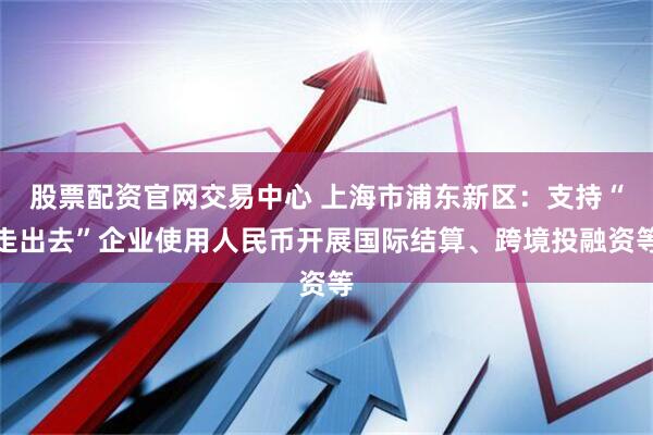 股票配资官网交易中心 上海市浦东新区：支持“走出去”企业使用人民币开展国际结算、跨境投融资等