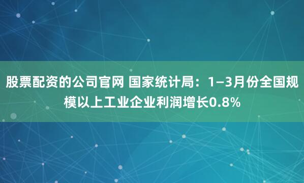 股票配资的公司官网 国家统计局：1—3月份全国规模以上工业企业利润增长0.8%
