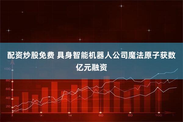配资炒股免费 具身智能机器人公司魔法原子获数亿元融资