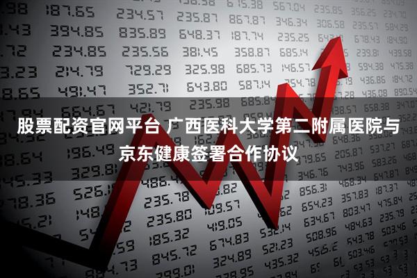 股票配资官网平台 广西医科大学第二附属医院与京东健康签署合作协议