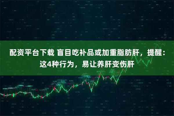 配资平台下载 盲目吃补品或加重脂肪肝，提醒：这4种行为，易让养肝变伤肝