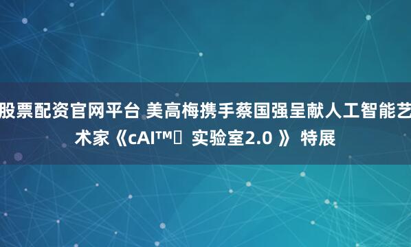 股票配资官网平台 美高梅携手蔡国强呈献人工智能艺术家《cAI™️实验室2.0 》 特展