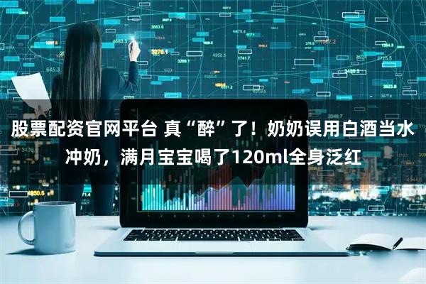 股票配资官网平台 真“醉”了！奶奶误用白酒当水冲奶，满月宝宝喝了120ml全身泛红