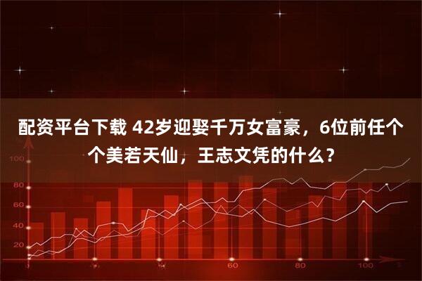 配资平台下载 42岁迎娶千万女富豪，6位前任个个美若天仙，王志文凭的什么？