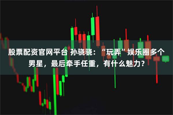 股票配资官网平台 孙骁骁：“玩弄”娱乐圈多个男星，最后牵手任重，有什么魅力？