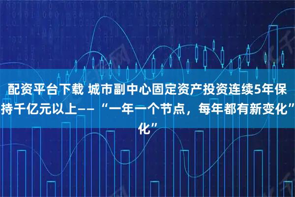 配资平台下载 城市副中心固定资产投资连续5年保持千亿元以上—— “一年一个节点，每年都有新变化”
