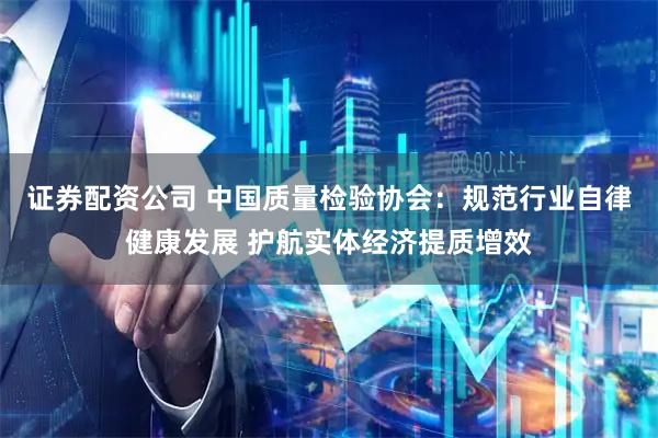 证券配资公司 中国质量检验协会：规范行业自律健康发展 护航实体经济提质增效